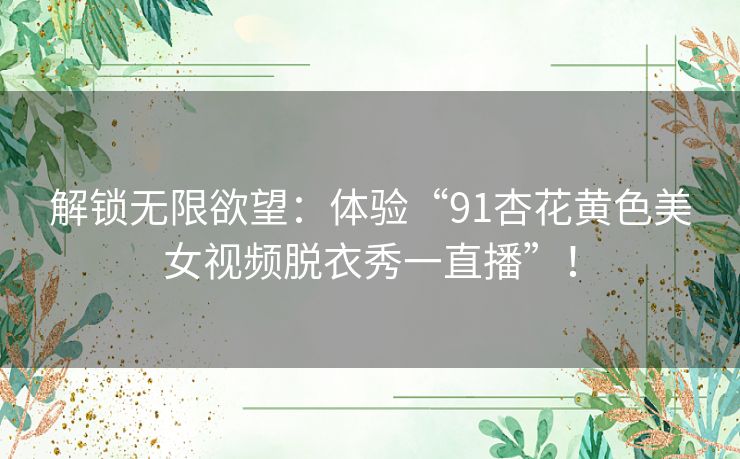 解锁无限欲望:体验“91杏花黄色美女视频脱衣秀一直播”! 解锁无限欲望:体验“91杏花黄色美女视频脱衣秀一直播”!