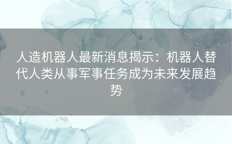 人造机器人最新消息揭示：机器人替代人类从事军事任务成为未来发展趋势