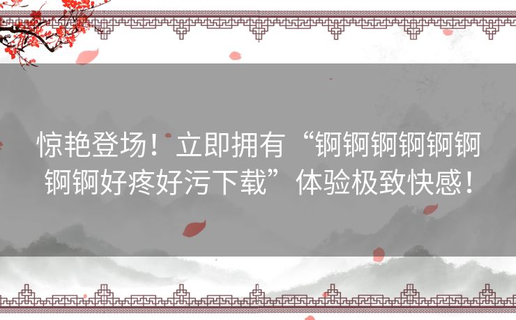 惊艳登场！立即拥有“锕锕锕锕锕锕锕锕好疼好污下载”体验极致快感！