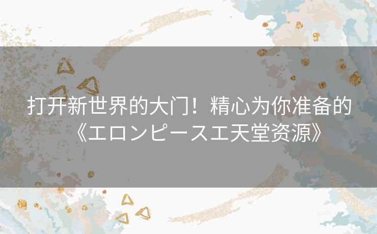 打开新世界的大门！精心为你准备的《エロンピースエ天堂资源》