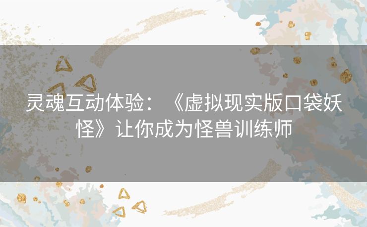 灵魂互动体验：《虚拟现实版口袋妖怪》让你成为怪兽训练师