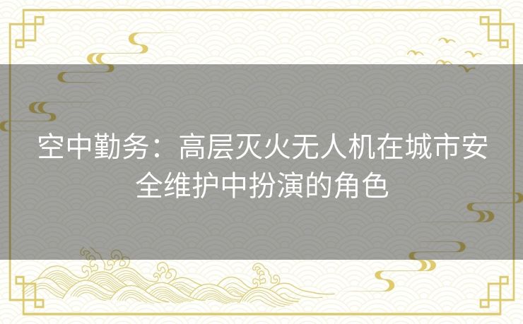 空中勤务：高层灭火无人机在城市安全维护中扮演的角色