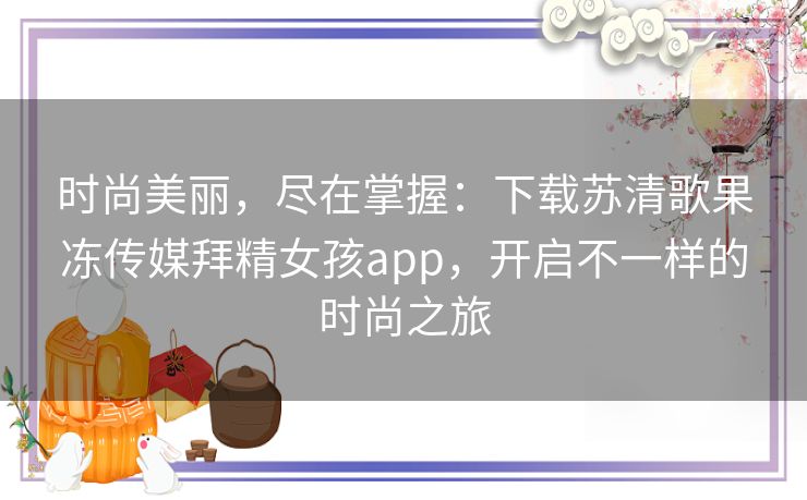 时尚美丽，尽在掌握：下载苏清歌果冻传媒拜精女孩app，开启不一样的时尚之旅