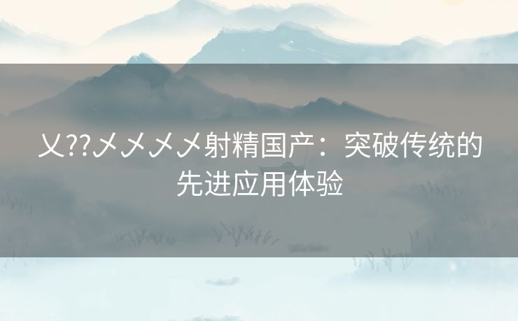 乂??乄乄乄乄射精国产：突破传统的先进应用体验