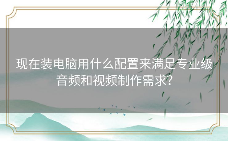 现在装电脑用什么配置来满足专业级音频和视频制作需求？