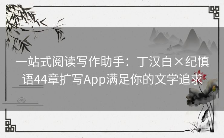一站式阅读写作助手：丁汉白×纪慎语44章扩写App满足你的文学追求