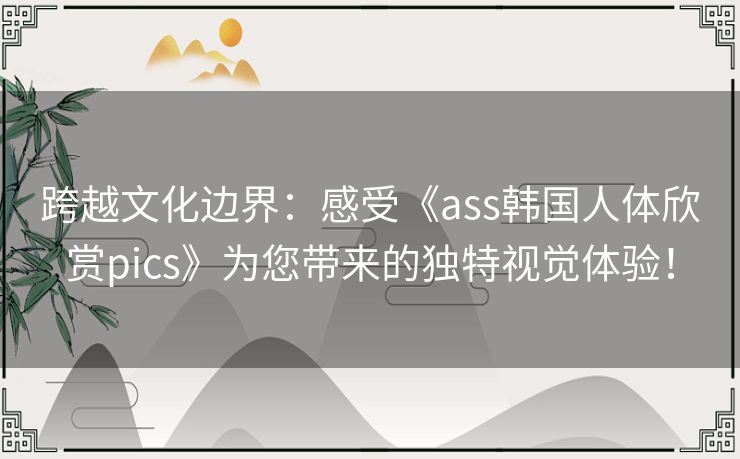跨越文化边界：感受《ass韩国人体欣赏pics》为您带来的独特视觉体验！