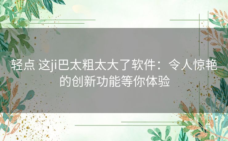 轻点 这ji巴太粗太大了软件：令人惊艳的创新功能等你体验