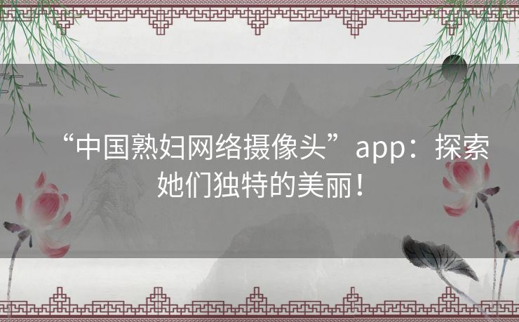 “中国熟妇网络摄像头”app：探索她们独特的美丽！