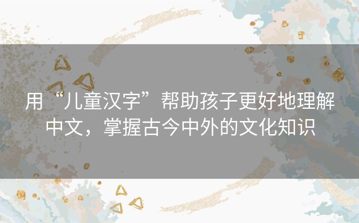 用“儿童汉字”帮助孩子更好地理解中文,掌握古今中外的文化知识 用“儿童汉字”帮助孩子更好地理解中文,掌握古今中外的文化知识