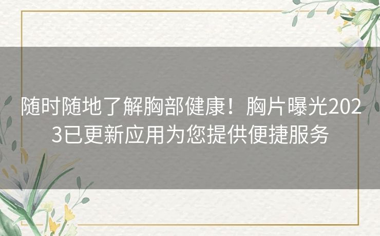 随时随地了解胸部健康！胸片曝光2023已更新应用为您提供便捷服务