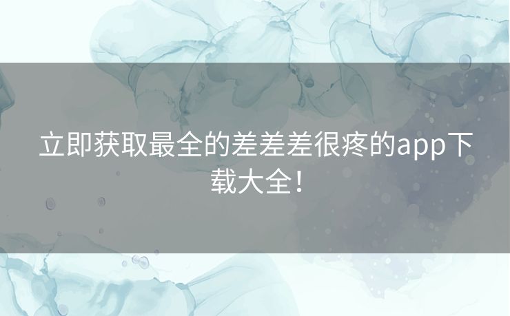 立即获取最全的差差差很疼的app下载大全！