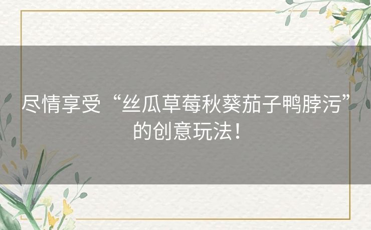 尽情享受“丝瓜草莓秋葵茄子鸭脖污”的创意玩法！