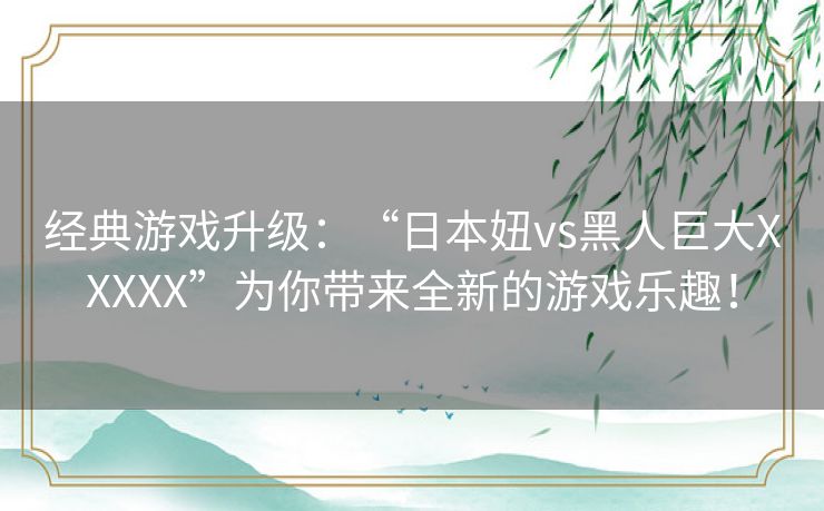 经典游戏升级：“日本妞vs黑人巨大XXXXX”为你带来全新的游戏乐趣！