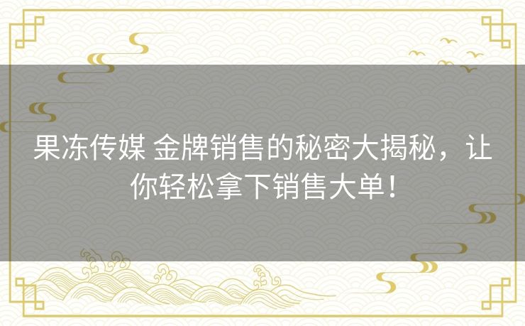 果冻传媒 金牌销售的秘密大揭秘，让你轻松拿下销售大单！