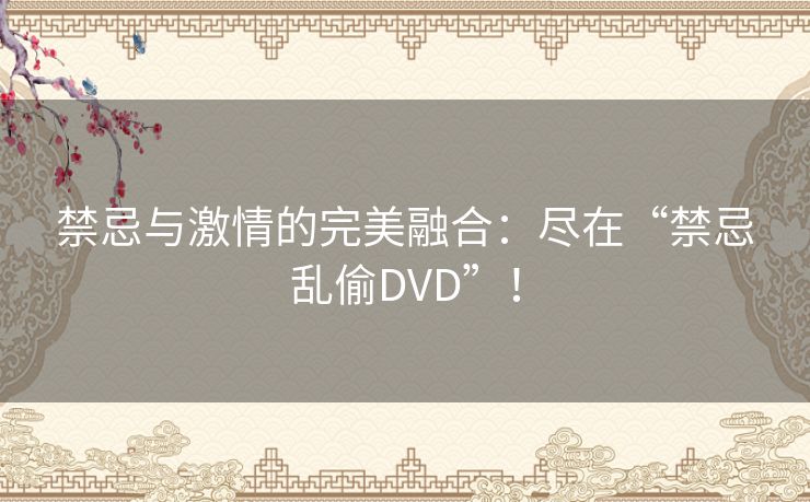 禁忌与激情的完美融合：尽在“禁忌乱偷DVD”！