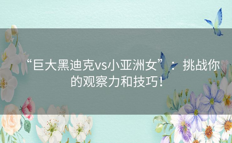 “巨大黑迪克vs小亚洲女”：挑战你的观察力和技巧！