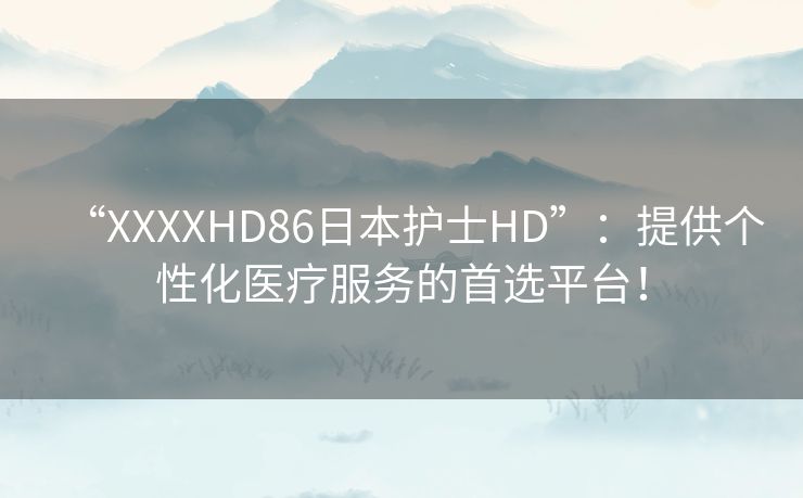 “XXXXHD86日本护士HD”：提供个性化医疗服务的首选平台！