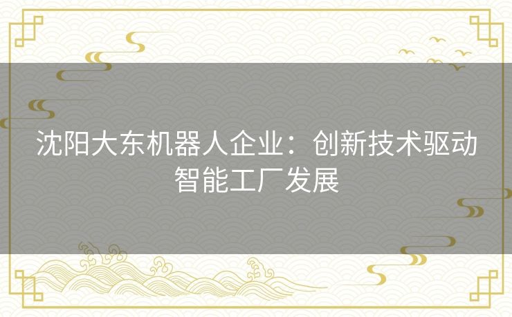 沈阳大东机器人企业：创新技术驱动智能工厂发展