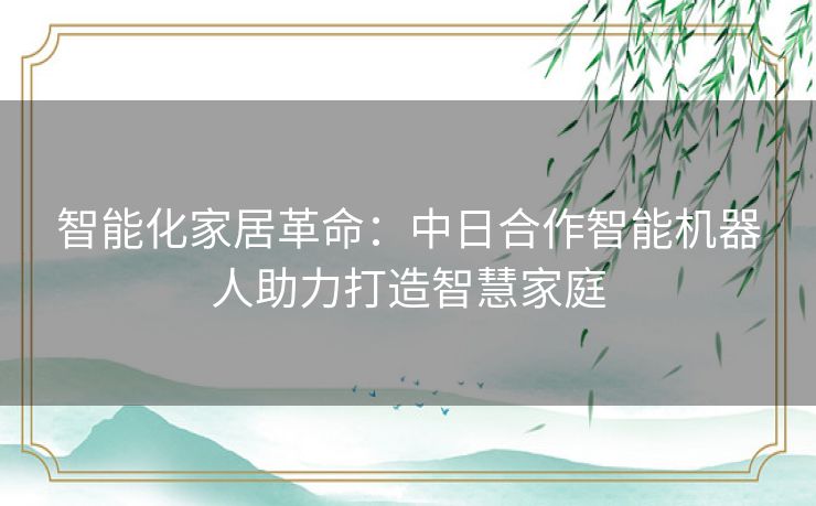 智能化家居革命：中日合作智能机器人助力打造智慧家庭