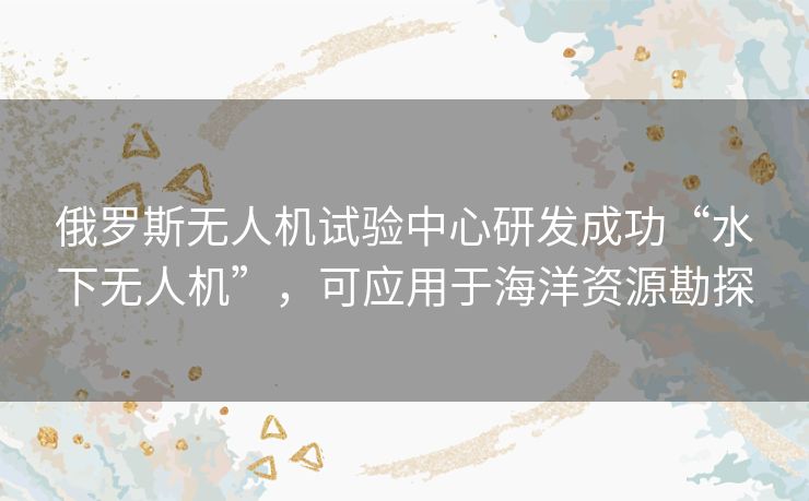俄罗斯无人机试验中心研发成功“水下无人机”，可应用于海洋资源勘探