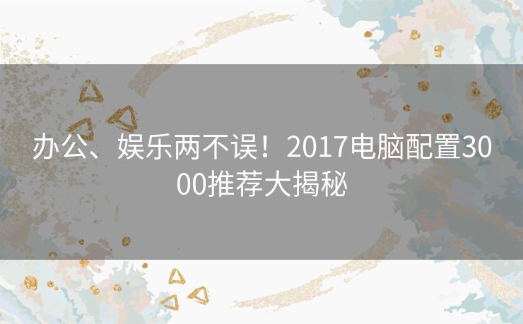 办公、娱乐两不误！2017电脑配置3000推荐大揭秘