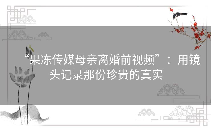“果冻传媒母亲离婚前视频”：用镜头记录那份珍贵的真实