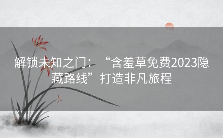 解锁未知之门：“含羞草免费2023隐藏路线”打造非凡旅程