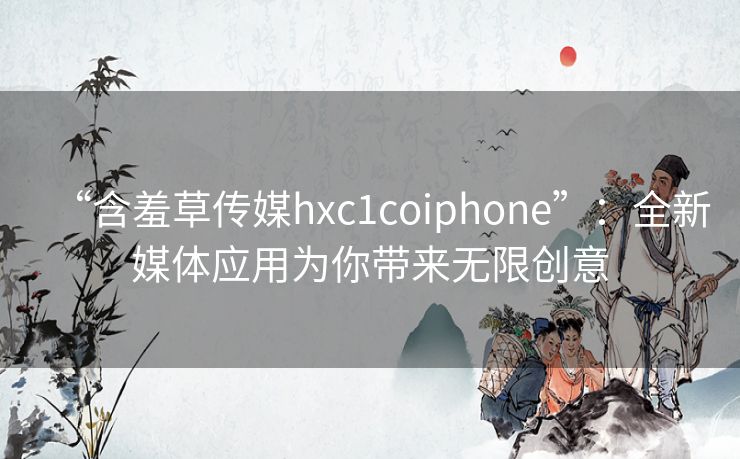 “含羞草传媒hxc1coiphone”：全新媒体应用为你带来无限创意