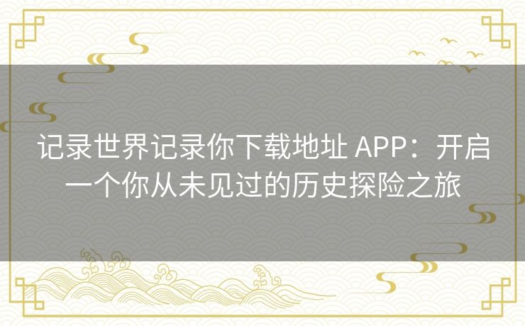 记录世界记录你下载地址 APP：开启一个你从未见过的历史探险之旅