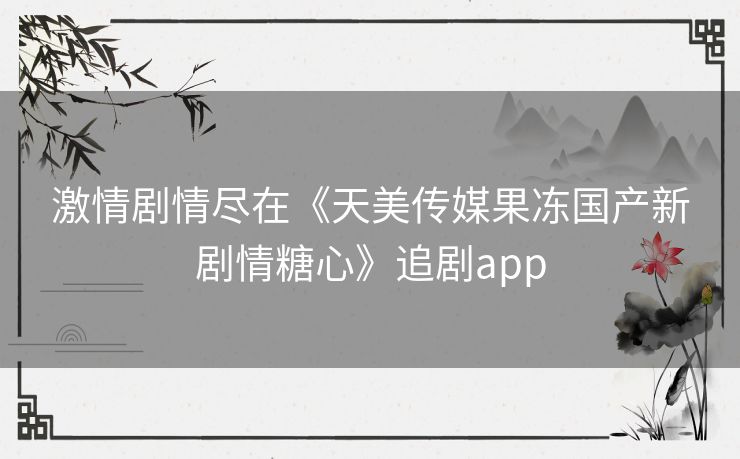 激情剧情尽在《天美传媒果冻国产新剧情糖心》追剧app 激情剧情尽在《天美传媒果冻国产新剧情糖心》追剧app