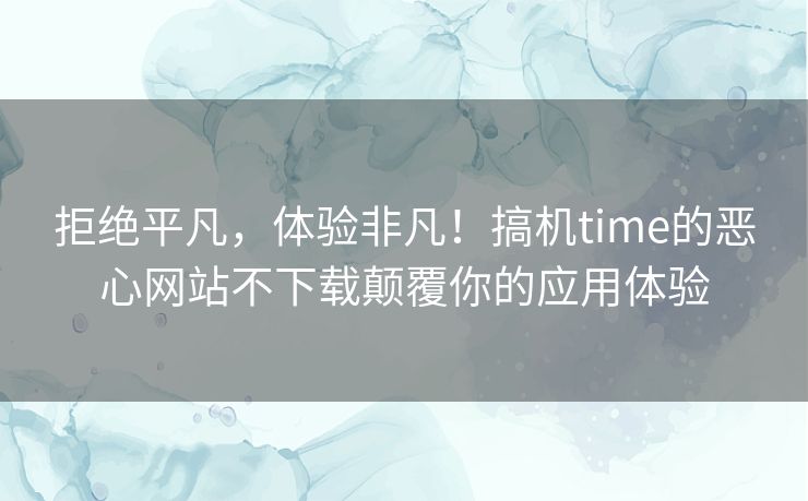 拒绝平凡，体验非凡！搞机time的恶心网站不下载颠覆你的应用体验