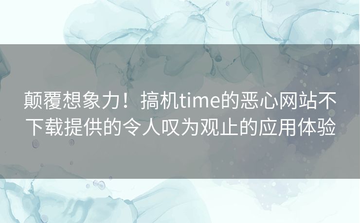 颠覆想象力！搞机time的恶心网站不下载提供的令人叹为观止的应用体验