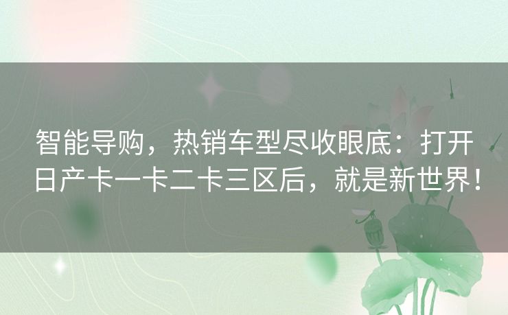 智能导购，热销车型尽收眼底：打开日产卡一卡二卡三区后，就是新世界！
