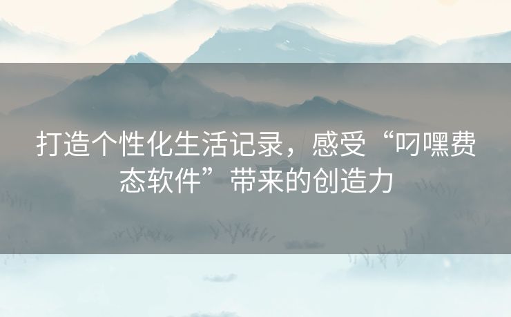 打造个性化生活记录,感受“叼嘿费态软件”带来的创造力 打造个性化生活记录,感受“叼嘿费态软件”带来的创造力