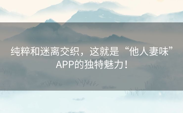 纯粹和迷离交织，这就是“他人妻味”APP的独特魅力！