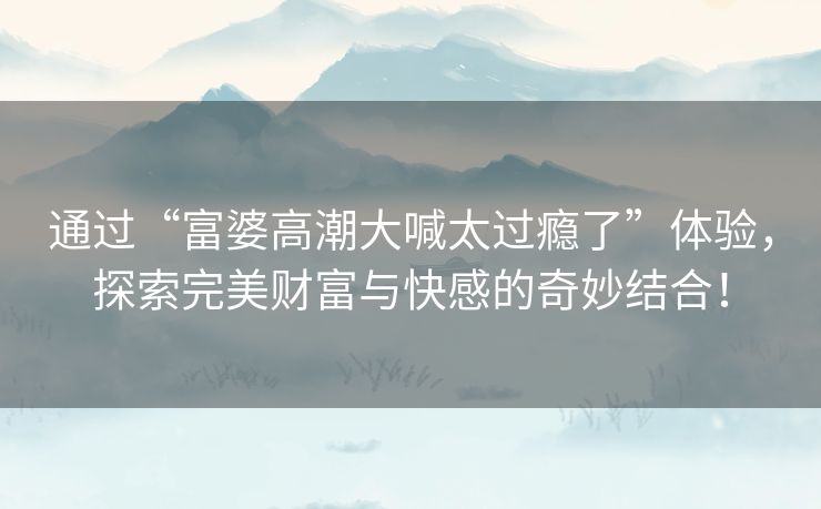 通过“富婆高潮大喊太过瘾了”体验，探索完美财富与快感的奇妙结合！