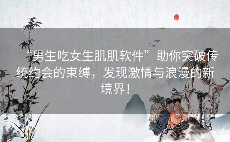 “男生吃女生肌肌软件”助你突破传统约会的束缚，发现激情与浪漫的新境界！