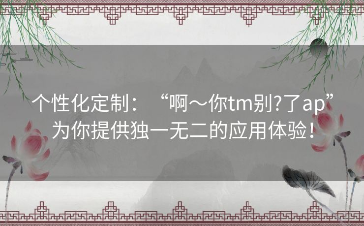 个性化定制：“啊～你tm别?了ap”为你提供独一无二的应用体验！