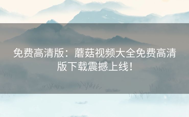 免费高清版：蘑菇视频大全免费高清版下载震撼上线！