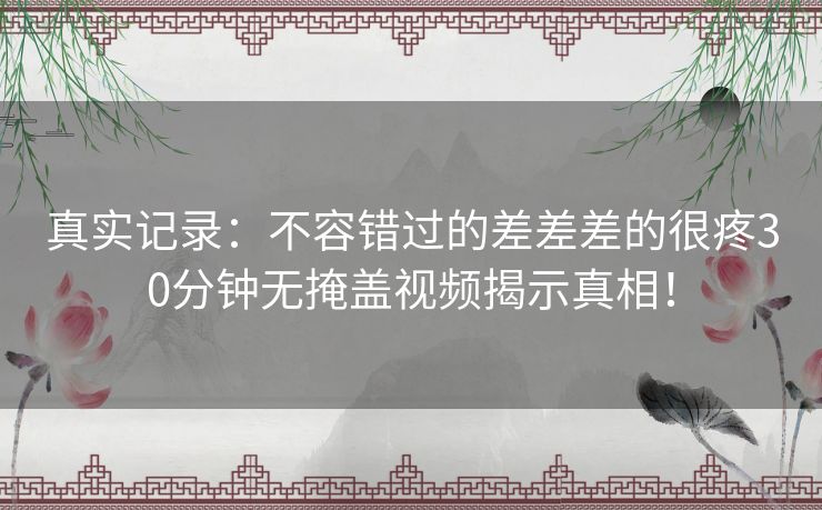 真实记录：不容错过的差差差的很疼30分钟无掩盖视频揭示真相！