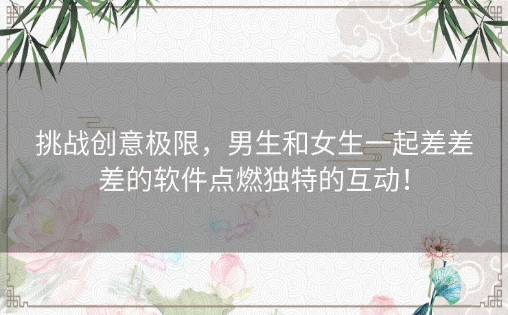 挑战创意极限，男生和女生一起差差差的软件点燃独特的互动！