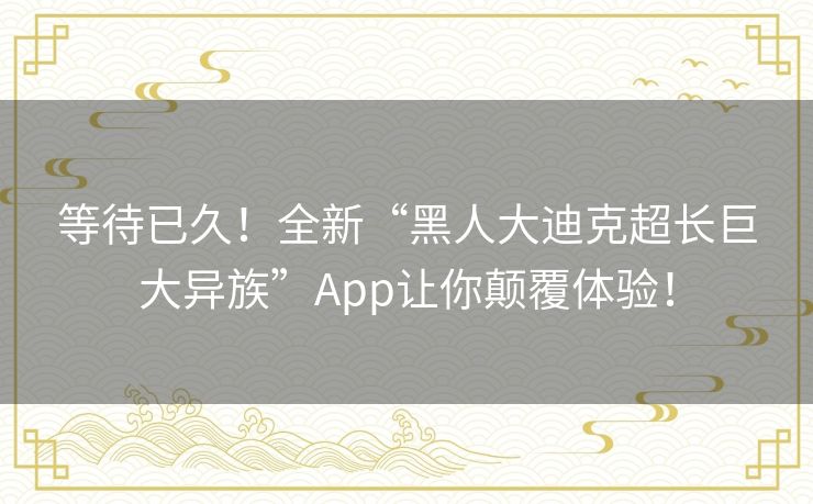 等待已久！全新“黑人大迪克超长巨大异族”App让你颠覆体验！