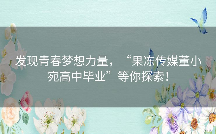 发现青春梦想力量，“果冻传媒董小宛高中毕业”等你探索！
