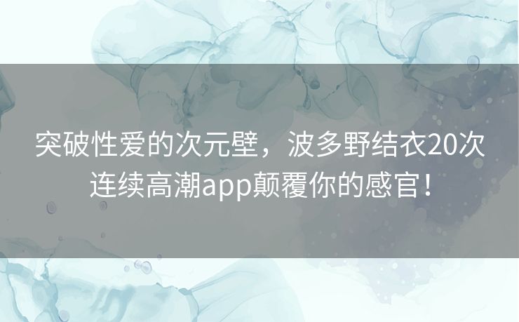 突破性爱的次元壁，波多野结衣20次连续高潮app颠覆你的感官！