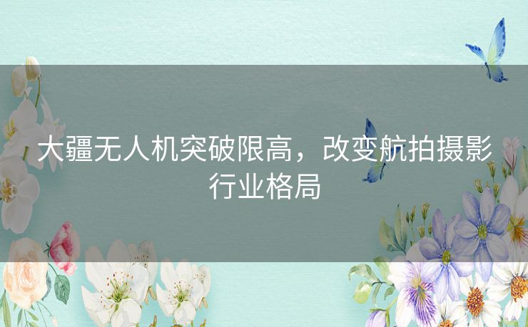 大疆无人机突破限高，改变航拍摄影行业格局