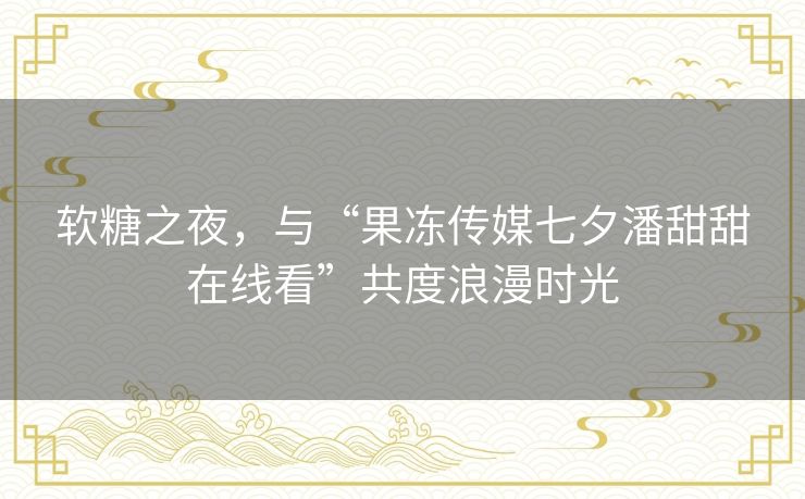 软糖之夜，与“果冻传媒七夕潘甜甜在线看”共度浪漫时光