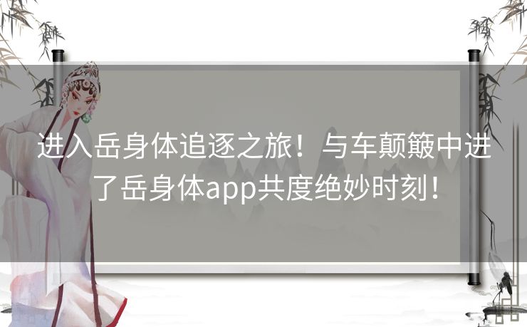 进入岳身体追逐之旅！与车颠簸中进了岳身体app共度绝妙时刻！