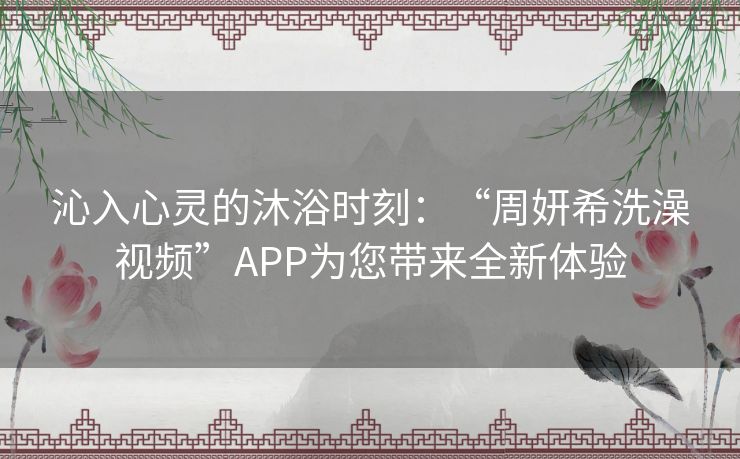 沁入心灵的沐浴时刻：“周妍希洗澡视频”APP为您带来全新体验