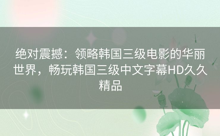 绝对震撼：领略韩国三级电影的华丽世界，畅玩韩国三级中文字幕HD久久精品